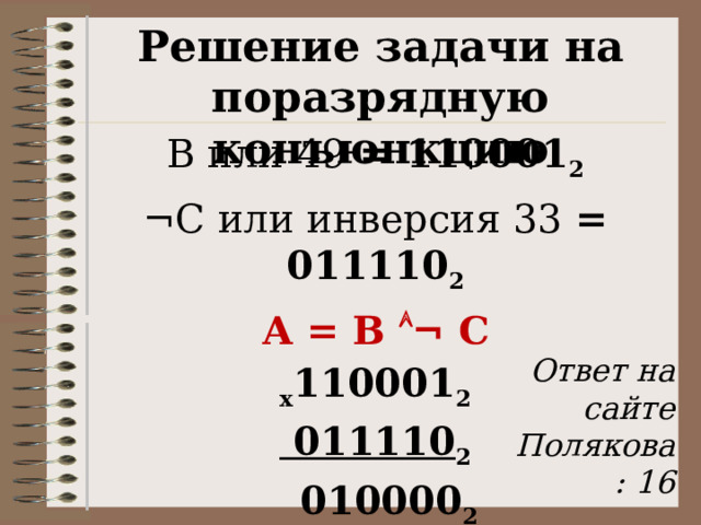 Решение задачи на поразрядную конъюнкцию В или 49 = 110001 2 ¬С или инверсия 33 = 011110 2 А = В  ¬ С х 110001 2  011110 2  010000 2 А = 1 0000 2 = 16  Ответ на сайте Полякова: 16 27 