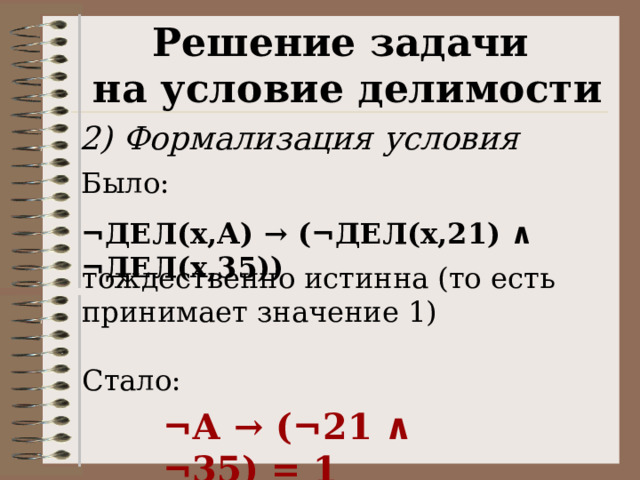 Решение задачи на условие делимости 2) Формализация условия Было:  ¬ДЕЛ(x,А) → (¬ДЕЛ(x,21) ∧ ¬ДЕЛ(x,35)) тождественно истинна (то есть принимает значение 1) Стало: ¬А → (¬21 ∧ ¬35) = 1 