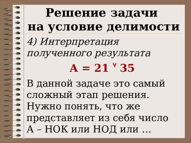 Решение задачи на условие делимости 4) Интерпретация полученного результата А = 21  35 В данной задаче это самый сложный этап решения. Нужно понять, что же представляет из себя число А – НОК или НОД или … 