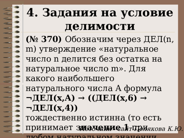 4. Задания на условие делимости (№ 370) Обозначим через ДЕЛ(n, m) утверждение «натуральное число n делится без остатка на натуральное число m». Для какого наибольшего натурального числа А формула  ¬ДЕЛ(x,А) → ((ДЕЛ(x,6) → ¬ДЕЛ(x,4)) тождественно истинна (то есть принимает значение 1 при любом натуральном значении переменной х)? Источник - сайт Полякова К.Ю. 