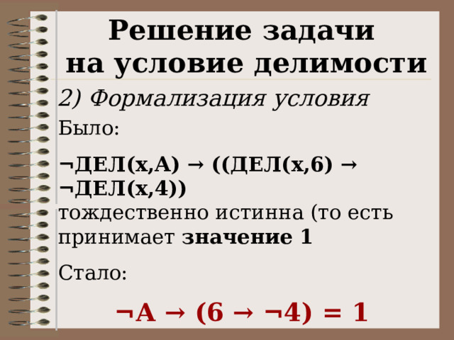 Решение задачи на условие делимости 2) Формализация условия Было:  ¬ДЕЛ(x,А) → ((ДЕЛ(x,6) → ¬ДЕЛ(x,4)) тождественно истинна (то есть принимает значение 1  Стало:  ¬А → (6 → ¬4) = 1 