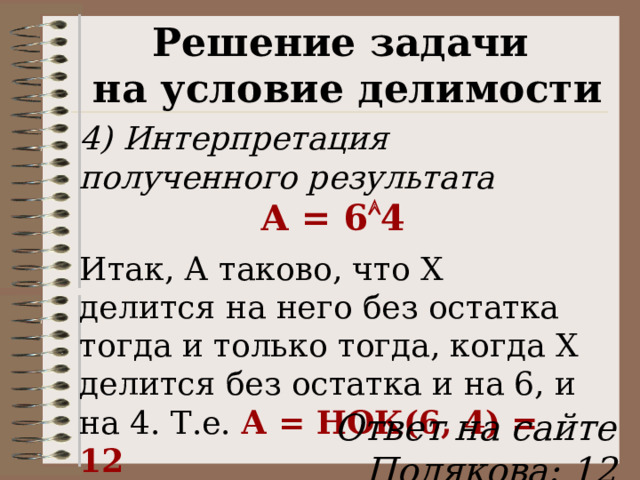 Решение задачи на условие делимости 4) Интерпретация полученного результата А = 6  4 Итак, А таково, что Х делится на него без остатка тогда и только тогда, когда Х делится без остатка и на 6, и на 4. Т.е. А = НОК(6, 4) = 12 Ответ на сайте Полякова: 12 