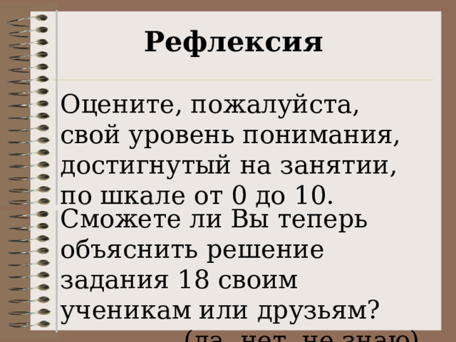 Рефлексия Оцените, пожалуйста, свой уровень понимания, достигнутый на занятии, по шкале от 0 до 10. Сможете ли Вы теперь объяснить решение задания 18 своим ученикам или друзьям? (да, нет, не знаю). 