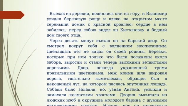 Выехав из деревни, поднялись они на гору, и Владимир увидел березовую рощу и влево на открытом месте серенький домик с красной кровлею; сердце в нем забилось; перед собою видел он Кистеневку и бедный дом своего отца. Через десять минут въехал он на барский двор. Он смотрел вокруг себя с волнением неописанным. Двенадцать лет не видал он своей родины. Березки, которые при нем только что были посажены около забора, выросли и стали теперь высокими ветвистыми деревьями. Двор, некогда украшенный тремя правильными цветниками, меж коими шла широкая дорога, тщательно выметаемая, обращен был в некошеный луг, на котором паслась опутанная лошадь. Собаки было залаяли, но, узнав Антона, умолкли и замахали косматыми хвостами. Дворня высыпала из людских изоб и окружила молодого барина с шумными изъявлениями радости. Насилу мог он продраться сквозь их усердную толпу и взбежал на ветхое крыльцо; в сенях встретила его Егоровна и с плачем обняла своего воспитанника. 