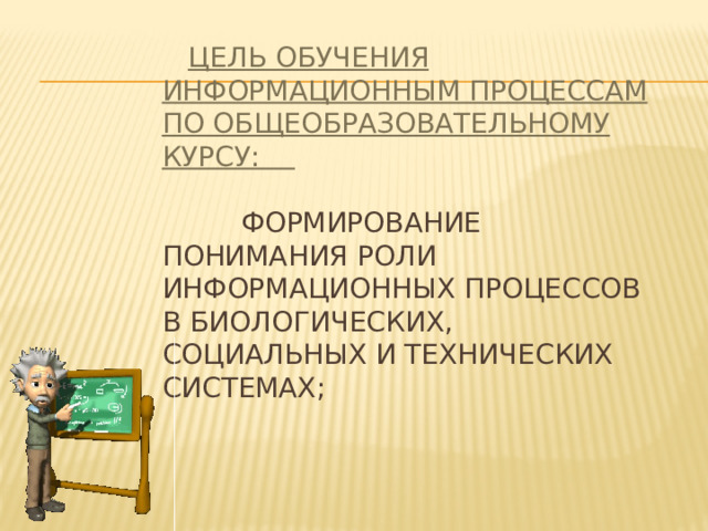  Цель обучения информационным процессам по общеобразовательному курсу:    формирование понимания роли информационных процессов в биологических, социальных и технических системах;   