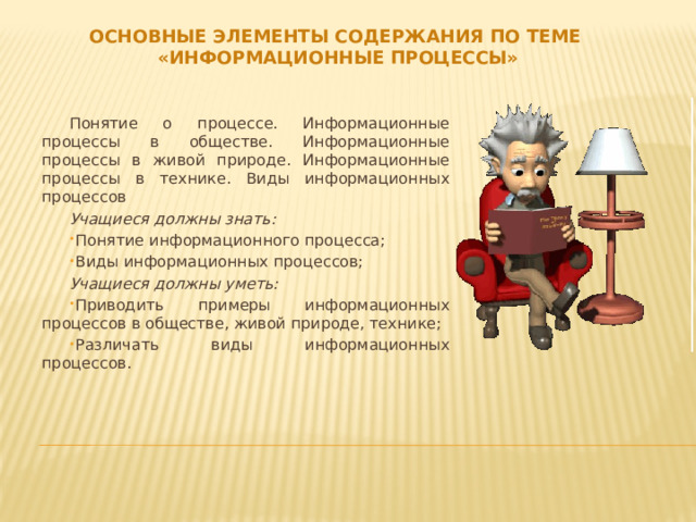 Основные элементы содержания по теме «Информационные процессы» Понятие о процессе. Информационные процессы в обществе. Информационные процессы в живой природе. Информационные процессы в технике. Виды информационных процессов Учащиеся должны знать: Понятие информационного процесса; Виды информационных процессов; Учащиеся должны уметь: Приводить примеры информационных процессов в обществе, живой природе, технике; Различать виды информационных процессов. 