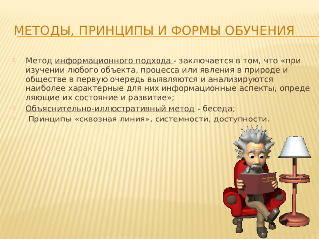 Методы, принципы и формы обучения Метод информационного подхода - заключается в том, что «при изучении любого объекта, процесса или явления в природе и обществе в первую оче­редь выявляются и анализируются наиболее харак­терные для них информационные аспекты, опреде­ляющие их состояние и развитие»; Объяснительно-иллюстративный метод - беседа;  Принципы «сквозная линия», системности, доступности. 