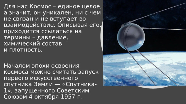 Для нас Космос – единое целое, а значит, он уникален, ни с чем не связан и не вступает во взаимодействие. Описывая его, приходится ссылаться на термины – давление, химический состав и плотность. Началом эпохи освоения космоса можно считать запуск первого искусственного спутника Земли — «Спутника-1», запущенного Советским Союзом 4 октября 1957 г. 