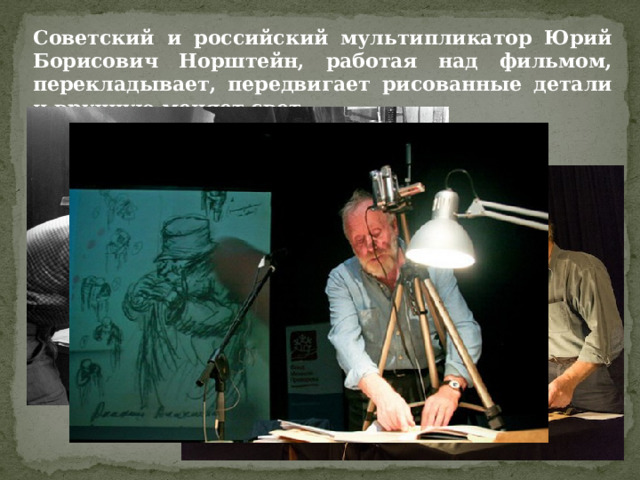 Советский и российский мультипликатор Юрий Борисович Норштейн, работая над фильмом, перекладывает, передвигает рисованные детали и вручную меняет свет. 