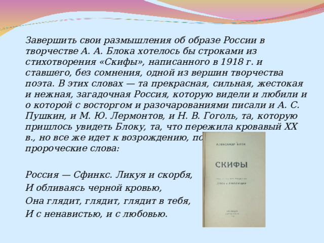  Завершить свои размышления об образе России в творчестве А. А. Блока хотелось бы строками из стихотворения «Скифы», написанного в 1918 г. и ставшего, без сомнения, одной из вершин творчества поэта. В этих словах — та прекрасная, сильная, жестокая и нежная, загадочная Россия, которую видели и любили и о которой с восторгом и разочарованиями писали и А. С. Пушкин, и М. Ю. Лермонтов, и Н. В. Гоголь, та, которую пришлось увидеть Блоку, та, что пережила кровавый XX в., но все же идет к возрождению, подтвердив пророческие слова:  Россия — Сфинкс. Ликуя и скорбя, И обливаясь черной кровью, Она глядит, глядит, глядит в тебя, И с ненавистью, и с любовью. 