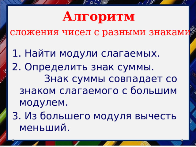 Алгоритм   сложения чисел с разными знаками 1. Найти модули слагаемых. 2. Определить знак суммы. Знак суммы совпадает со знаком слагаемого с большим модулем. 3. Из большего модуля вычесть меньший. 