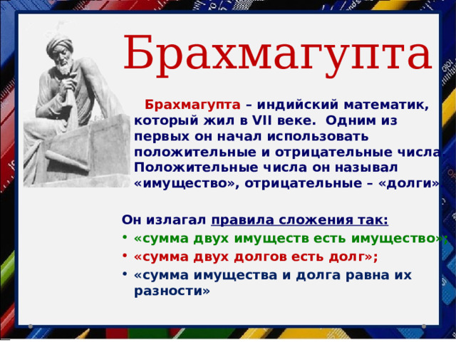 Брахмагупта  Брахмагупта – индийский математик, который жил в VII веке. Одним из первых он начал использовать положительные и отрицательные числа. Положительные числа он называл «имущество», отрицательные – «долги».  Он излагал правила сложения так:  «сумма двух имуществ есть имущество»; «сумма двух долгов есть долг»; «сумма имущества и долга равна их разности» 