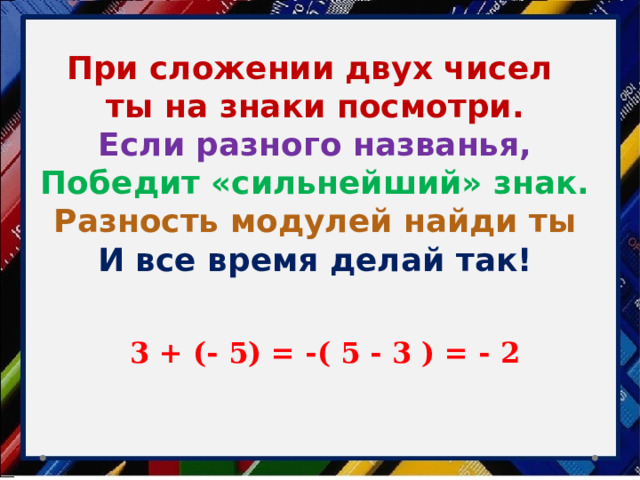 При сложении двух чисел ты на знаки посмотри. Если разного названья, Победит «сильнейший» знак. Разность модулей найди ты И все время делай так! 3 + (- 5) = -( 5 - 3 ) = - 2 