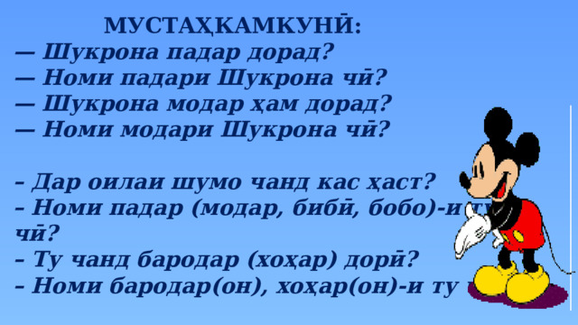 МУСТАҲКАМКУНӢ: — Шукрона падар дорад? — Номи падари Шукрона чӣ? — Шукрона модар ҳам дорад? — Номи модари Шукрона чӣ?  – Дар оилаи шумо чанд кас ҳаст? – Номи падар (модар, бибӣ, бобо)-и ту чӣ? – Ту чанд бародар (хоҳар) дорӣ? – Номи бародар(он), хоҳар(он)-и ту чӣ? 