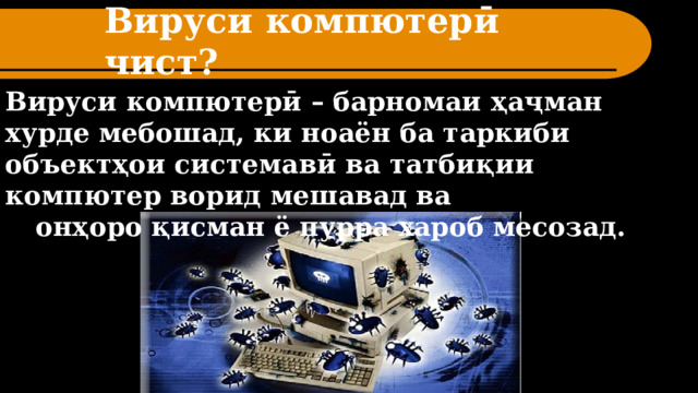 Вируси компютерӣ чист? Вируси компютерӣ – барномаи ҳаҷман хурде мебошад, ки ноаён ба таркиби объектҳои системавӣ ва татбиқии компютер ворид мешавад ва онҳоро қисман ё пурра хароб месозад. 