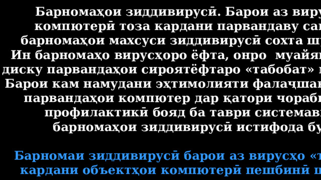 Барномаҳои зиддивирусӣ. Барои аз вирусҳои компютерӣ тоза кардани парвандаву санадҳо барномаҳои махсуси зиддивирусӣ сохта шудаанд. Ин барномаҳо вирусҳоро ёфта, онро муайян намуда, диску парвандаҳои сироятёфтаро «табобат» мекунанд. Барои кам намудани эҳтимолияти фалаҷшавии диску парвандаҳои компютер дар қатори чорабиниҳои профилактикӣ бояд ба таври системавӣ аз барномаҳои зиддивирусӣ истифода бурд.  Барномаи зиддивирусӣ барои аз вирусҳо «табобат» кардани объектҳои компютерӣ пешбинӣ шудааст. 