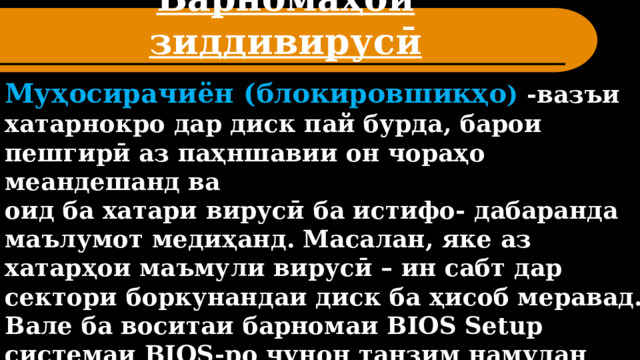 Барномаҳои зиддивирусӣ Муҳосирачиён (блокировшикҳо ) -вазъи хатарнокро дар диск пай бурда, барои пешгирӣ аз паҳншавии он чораҳо меандешанд ва оид ба хатари вирусӣ ба истифо- дабаранда маълумот медиҳанд. Масалан, яке аз хатарҳои маъмули вирусӣ – ин сабт дар сектори боркунандаи диск ба ҳисоб меравад. Вале ба воситаи барномаи BIOS Setup системаи BIOS-ро чунон танзим намудан мумкин аст, ки ба сектори боркунандаи диск сабти ҳар гуна иттилооти нолозим ғайриимкон гардад. 