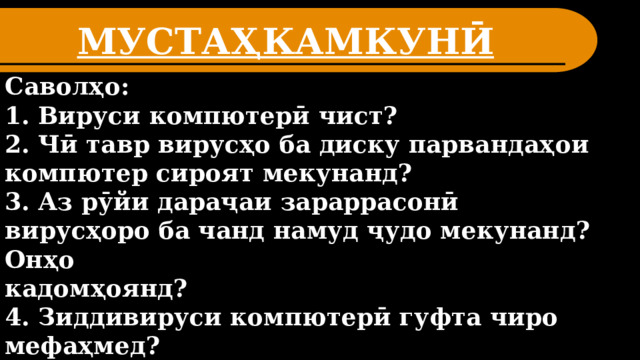 МУСТАҲКАМКУНӢ Саволҳо: 1. Вируси компютерӣ чист? 2. Чӣ тавр вирусҳо ба диску парвандаҳои компютер сироят мекунанд? 3. Аз рӯйи дараҷаи зараррасонӣ вирусҳоро ба чанд намуд ҷудо мекунанд? Онҳо кадомҳоянд? 4. Зиддивируси компютерӣ гуфта чиро мефаҳмед? 5. Полифагҳо чӣ гуна барнома аст? Муҳосирачиён чӣ? 5. Боз кадом намуди зиддивирусҳо ба шумо маълуманд?  