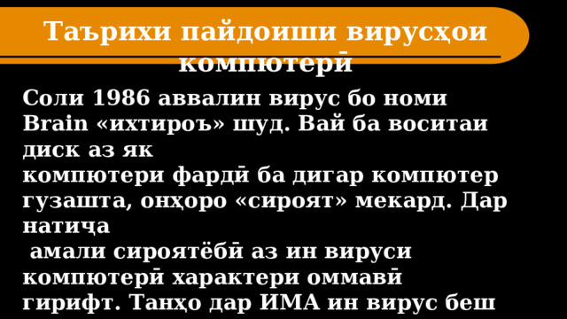 Таърихи пайдоиши вирусҳои компютерӣ   Соли 1986 аввалин вирус бо номи Brain «ихтироъ» шуд. Вай ба воситаи диск аз як компютери фардӣ ба дигар компютер гузашта, онҳоро «сироят» мекард. Дар натиҷа  амали сироятёбӣ аз ин вируси компютерӣ характери оммавӣ гирифт. Танҳо дар ИМА ин вирус беш аз 18 ҳазор компютерро фаро гирифтааст.  