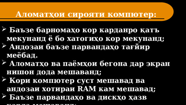 Аломатҳои сирояти компютер:  Баъзе барномаҳо кор карданро қатъ мекунанд ё бо хатогиҳо кор мекунанд;  Андозаи баъзе парвандаҳо тағйир меёбад.  Аломатҳо ва паёмҳои бегона дар экран нишон дода мешаванд;  Кори компютер суст мешавад ва андозаи хотираи RAM кам мешавад;  Баъзе парвандаҳо ва дискҳо ҳазв карда мешаванд;  Компютер боркуниро аз диски сахт бозмедорад. 