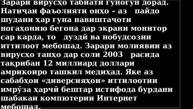 Зарари вирусҳо табиати гуногун дорад. Натиҷаи фаъолияти онҳо – аз пайдо шудани ҳар гуна навиштаҷоти ногаҳонию бегона дар экрани монитор сар карда, то дуздӣ ва нобудсозии иттилоот мебошад. Зарари молиявии аз вирусҳо танҳо дар соли 2003 расида тақрибан 12 миллиард доллари амрикоиро ташкил медиҳад. Яке аз сабабҳои «диверсияҳои» иттилоотии имрӯза ҳарчӣ бештар истифода бурдани шабакаи компютерии Интернет мебошад. 