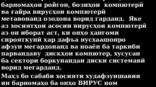 Ҳангоми кор бо почтаи электронӣ, барномаҳои ройгон, бозиҳои компютерӣ ва ғайра вирусҳои компютерӣ метавонанд озодона ворид гарданд. Яке аз хосиятҳои асосии вирусҳои компютерӣ аз он иборат аст, ки онҳо ҳангоми сирояткунӣ ҳар дафъа нусхаашонро афзун мегардонанд ва ноаён ба таркиби парвандаву дискҳои компютер, хусусан ба сектори боркунандаи диски системавӣ ворид мегарданд. Маҳз бо сабаби хосияти худафзуншавии ин барномаҳо ба онҳо ВИРУС ном гузоштаанд. 