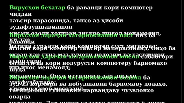 Вирусҳои бехатар ба раванди кори компютер ҷиддан таъсир нарасонида, танҳо аз ҳисоби зудафзуншавиашон қисми озоди хотираи дискро ишғол менамоянд, ки дар натиҷа суръати кори компютер суст мегардад;  Вирусҳои дараҷаи хатарнокиашон паст низ ба раванди асосии кори комютер таъсир намерасонанд. Онҳо ба экран ҳар гуна маълумоти нолозим ва тасвирҳои гуногунро инъикос менамояд; Вирусҳои дараҷаи хатарнокиашон миёна сабабгори бозистӣ ва кори нодурусти компютеру барномаҳо шуда метавонанд. Онҳо иттилооти дар дискҳо маҳфузбударо қисман хароб месозанд. Вирусҳои дараҷаи хатарнокиашон баланд ба зуд аз кормонӣ ва нобудшавии барномаву додаҳо, тағйирёбӣ ё гумшавии парвандаву ҷузвдонҳо оварда мерасонад. Дар чунин ҳолатҳо винчестер ё дигар дискҳои компютерро аз нав формат кардан лозим меояд.  
