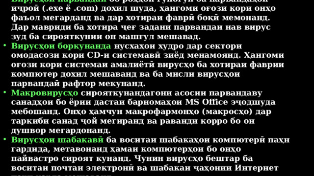 Вирусҳои парвандаӣ бо роҳҳои гуногун ба парвандаҳои иҷроӣ (.exe ё .com) дохил шуда, ҳангоми оғози кори онҳо фаъол мегарданд ва дар хотираи фаврӣ боқӣ мемонанд. Дар мавриди ба хотира ҷеғ задани парвандаи нав вирус зуд ба сирояткунии он машғул мешавад. Вирусҳои боркунанда нусхаҳои худро дар сектори омодасози кори CD-и системавӣ зиёд менамоянд. Ҳангоми оғози кори системаи амалиётӣ вирусҳо ба хотираи фаврии компютер дохил мешаванд ва ба мисли вирусҳои парвандаӣ рафтор мекунанд. Макровирусҳо сирояткунандагони асосии парвандаву санадҳои бо ёрии дастаи барномаҳои MS Office эҷодшуда мебошанд. Онҳо ҳамчун макрофармонҳо (макросҳо) дар таркиби санад ҷой мегиранд ва раванди корро бо он душвор мегардонанд. Вирусҳои шабакавӣ ба воситаи шабакаҳои компютерӣ паҳн гардида, метавонанд ҳамаи компютерҳои бо онҳо пайвастро сироят кунанд. Чунин вирусҳо бештар ба воситаи почтаи электронӣ ва шабакаи ҷаҳонии Интернет паҳн карда мешаванд. 