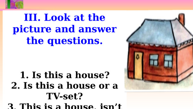 III. Look at the picture and answer the questions.   1. Is this a house? 2. Is this a house or a TV-set? 3. This is a house, isn’t it? 4. What is this?  