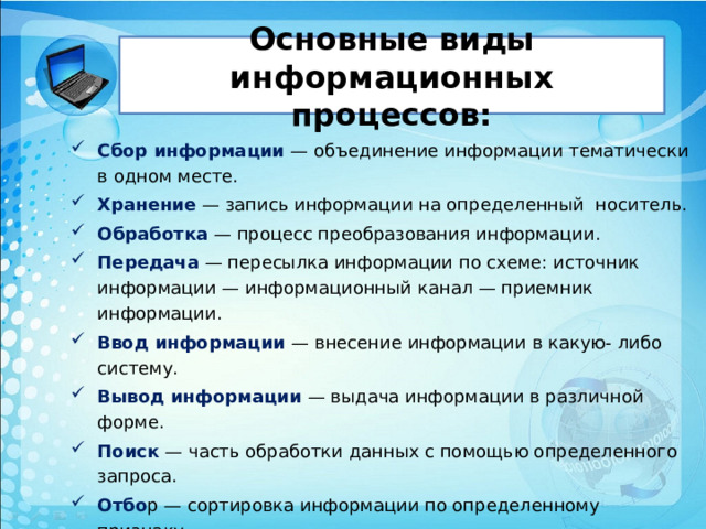 Основные виды информационных процессов: Сбор информации — объединение информации тематически в одном месте. Хранение — запись информации на определенный носитель. Обработка — процесс преобразования информации. Передача — пересылка информации по схеме: источ­ник информации — информационный канал — при­емник информации. Ввод информации — внесение информации в какую- либо систему. Вывод информации — выдача информации в различ­ной форме. Поиск — часть обработки данных с помощью опре­деленного запроса. Отбо р — сортировка информации по определенному признаку.  Получение новой информации. Структурирование — внесение определенного порядка в хранилище информации, классификация, каталогизация данных. 