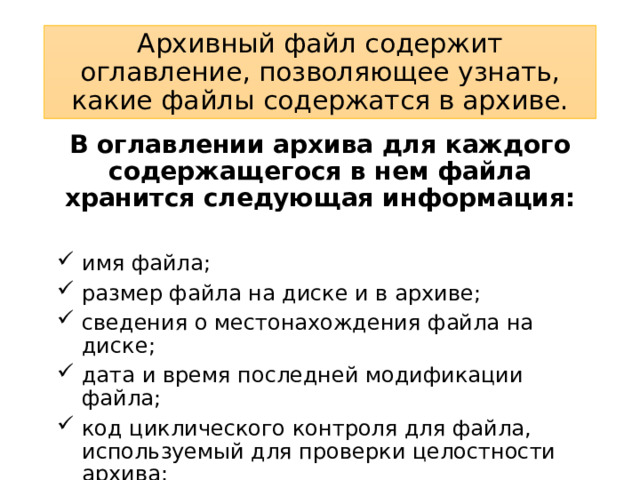Архивный файл содержит оглавление, позволяющее узнать, какие файлы содержатся в архиве. В оглавлении архива для каждого содержащегося в нем файла хранится следующая информация:  имя файла; размер файла на диске и в архиве; сведения о местонахождения файла на диске; дата и время последней модификации файла; код циклического контроля для файла, используемый для проверки целостности архива; степень сжатия. 