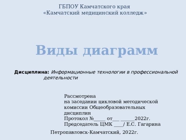 ГБПОУ Камчатского края  «Камчатский медицинский колледж» Виды диаграмм Дисциплина: Информационные технологии в профессиональной деятельности Рассмотрена на заседании цикловой методической комиссии Общеобразовательных дисциплин Протокол №_____ от___ ______2022г. Председатель ЦМК ____/ Е.С. Гагарина Петропавловск-Камчатский, 2022г. 