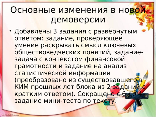 Основные изменения в новой демоверсии Добавлены 3 задания с развёрнутым ответом: задание, проверяющее умение раскрывать смысл ключевых обществоведческих понятий, задание-задача с контекстом финансовой грамотности и задание на анализ статистической информации (преобразовано из существовавшего в КИМ прошлых лет блока из 2 заданий с кратким ответом). Сокращено с 6 до 4 задание мини-теста по тексту. 