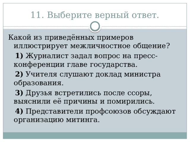 11. Выберите верный ответ. Какой из приведённых примеров иллюстрирует межличностное общение?     1)  Журналист задал вопрос на пресс-конференции главе государства.     2)  Учителя слушают доклад министра образования.     3)  Друзья встретились после ссоры, выяснили её причины и помирились.     4)  Представители профсоюзов обсуждают организацию митинга. 