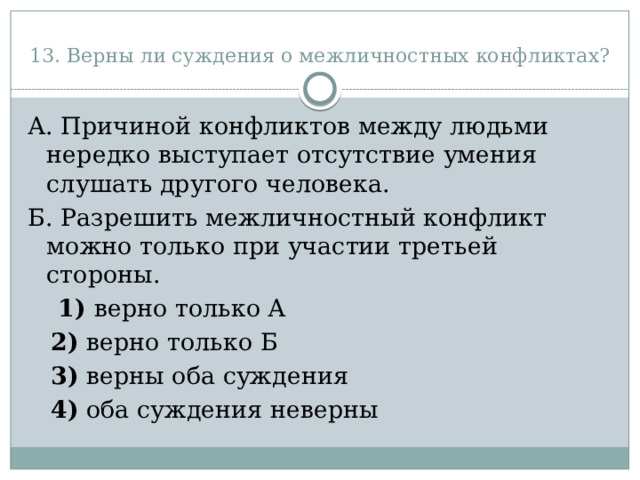 13. Верны ли суждения о межличностных конфликтах? А. Причиной конфликтов между людьми нередко выступает отсутствие умения слушать другого человека. Б. Разрешить межличностный конфликт можно только при участии третьей стороны.      1)  верно только А     2)  верно только Б     3)  верны оба суждения     4)  оба суждения неверны 