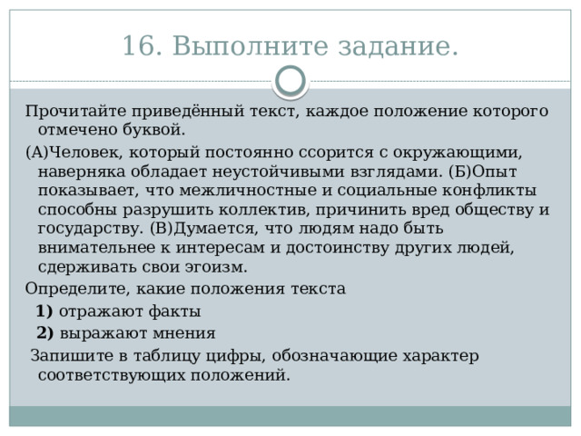 16. Выполните задание. Прочитайте приведённый текст, каждое положение которого отмечено буквой. (А)Человек, который постоянно ссорится с окружающими, наверняка обладает неустойчивыми взглядами. (Б)Опыт показывает, что межличностные и социальные конфликты способны разрушить коллектив, причинить вред обществу и государству. (В)Думается, что людям надо быть внимательнее к интересам и достоинству других людей, сдерживать свои эгоизм. Определите, какие положения текста    1)  отражают факты  2)  выражают мнения   Запишите в таблицу цифры, обозначающие характер соответствующих положений. 