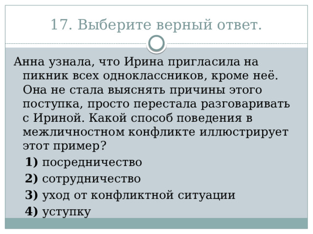 17. Выберите верный ответ. Анна узнала, что Ирина пригласила на пикник всех одноклассников, кроме неё. Она не стала выяснять причины этого поступка, просто перестала разговаривать с Ириной. Какой способ поведения в межличностном конфликте иллюстрирует этот пример?     1)  посредничество     2)  сотрудничество     3)  уход от конфликтной ситуации     4)  уступку 