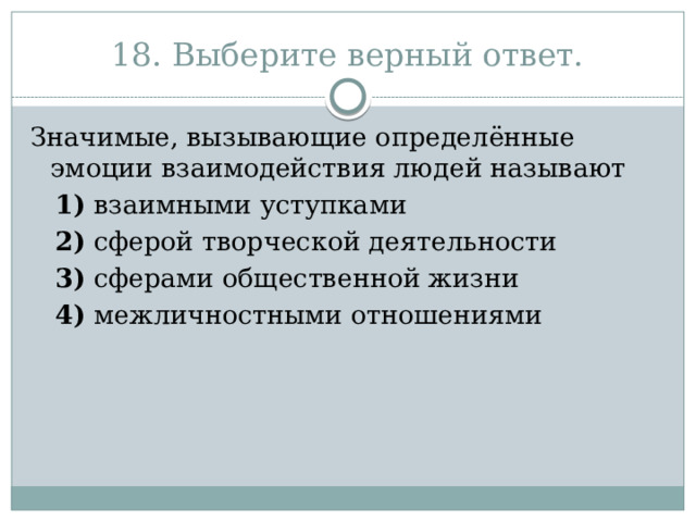 18. Выберите верный ответ. Значимые, вызывающие определённые эмоции взаимодействия людей называют     1)  взаимными уступками     2)  сферой творческой деятельности     3)  сферами общественной жизни     4)  межличностными отношениями 