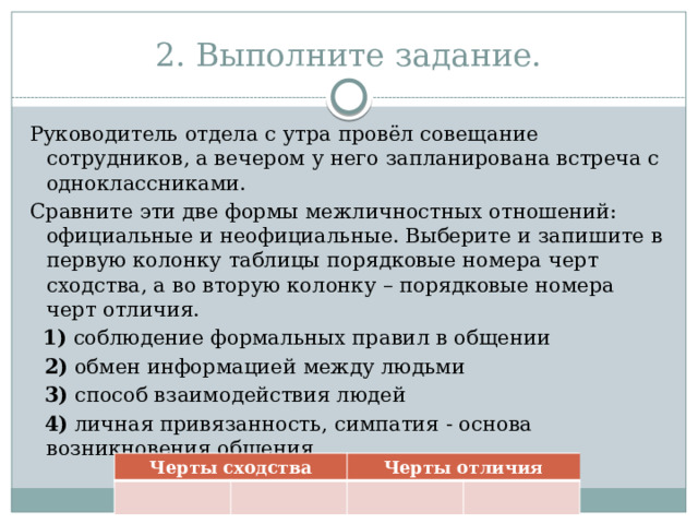 2. Выполните задание. Руководитель отдела с утра провёл совещание сотрудников, а вечером у него запланирована встреча с одноклассниками. Сравните эти две формы межличностных отношений: официальные и неофициальные. Выберите и запишите в первую колонку таблицы порядковые номера черт сходства, а во вторую колонку – порядковые номера черт отличия.    1)  соблюдение формальных правил в общении  2)  обмен информацией между людьми  3)  способ взаимодействия людей  4)  личная привязанность, симпатия - основа возникновения общения Черты сходства Черты отличия 