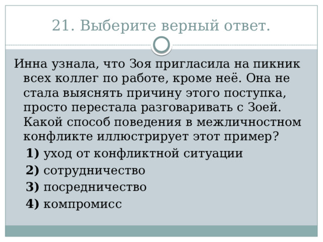 21. Выберите верный ответ. Инна узнала, что Зоя пригласила на пикник всех коллег по работе, кроме неё. Она не стала выяснять причину этого поступка, просто перестала разговаривать с Зоей. Какой способ поведения в межличностном конфликте иллюстрирует этот пример?     1)  уход от конфликтной ситуации     2)  сотрудничество     3)  посредничество     4)  компромисс 