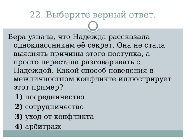 22. Выберите верный ответ. Вера узнала, что Надежда рассказала одноклассникам её секрет. Она не стала выяснять причины этого поступка, а просто перестала разговаривать с Надеждой. Какой способ поведения в межличностном конфликте иллюстрирует этот пример?     1)  посредничество     2)  сотрудничество     3)  уход от конфликта     4)  арбитраж 