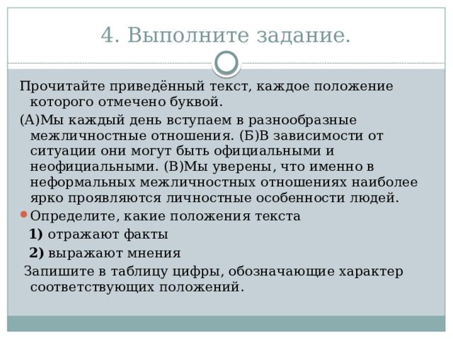 4. Выполните задание. Прочитайте приведённый текст, каждое положение которого отмечено буквой. (А)Мы каждый день вступаем в разнообразные межличностные отношения. (Б)В зависимости от ситуации они могут быть официальными и неофициальными. (В)Мы уверены, что именно в неформальных межличностных отношениях наиболее ярко проявляются личностные особенности людей. Определите, какие положения текста    1)  отражают факты  2)  выражают мнения   Запишите в таблицу цифры, обозначающие характер соответствующих положений. 