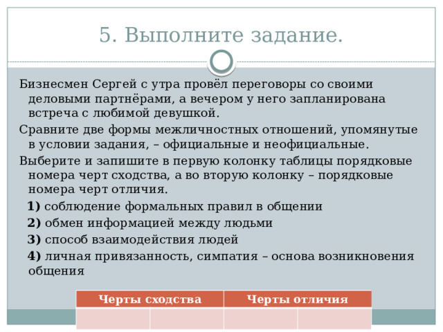 5. Выполните задание. Бизнесмен Сергей с утра провёл переговоры со своими деловыми партнёрами, а вечером у него запланирована встреча с любимой девушкой. Сравните две формы межличностных отношений, упомянутые в условии задания, – официальные и неофициальные. Выберите и запишите в первую колонку таблицы порядковые номера черт сходства, а во вторую колонку – порядковые номера черт отличия.    1)  соблюдение формальных правил в общении  2)  обмен информацией между людьми  3)  способ взаимодействия людей  4)  личная привязанность, симпатия – основа возникновения общения Черты сходства Черты отличия 