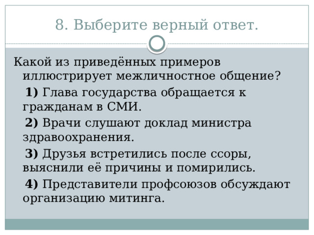 8. Выберите верный ответ. Какой из приведённых примеров иллюстрирует межличностное общение?     1)  Глава государства обращается к гражданам в СМИ.     2)  Врачи слушают доклад министра здравоохранения.     3)  Друзья встретились после ссоры, выяснили её причины и помирились.     4)  Представители профсоюзов обсуждают организацию митинга. 