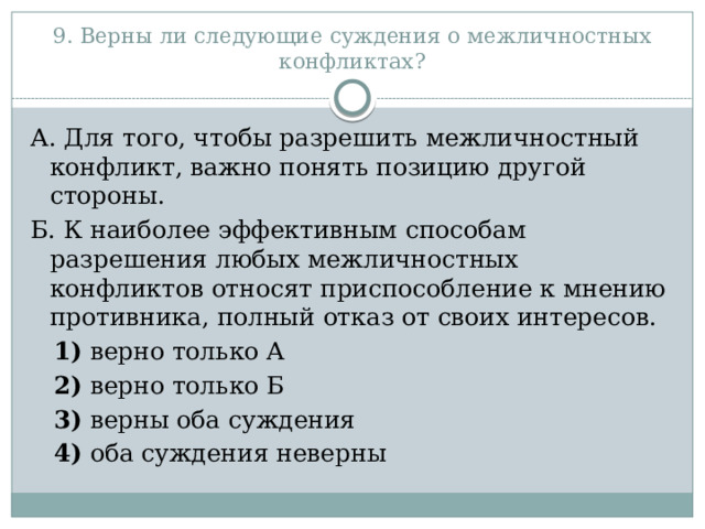 9. Верны ли следующие суждения о межличностных конфликтах? А. Для того, чтобы разрешить межличностный конфликт, важно понять позицию другой стороны. Б. К наиболее эффективным способам разрешения любых межличностных конфликтов относят приспособление к мнению противника, полный отказ от своих интересов.     1)  верно только А     2)  верно только Б     3)  верны оба суждения     4)  оба суждения неверны 