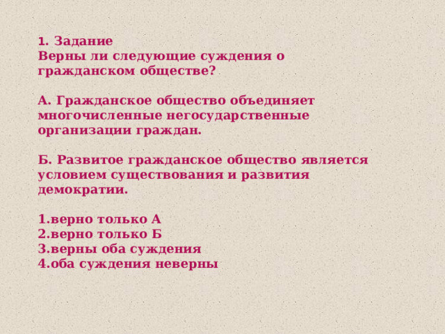 1 . Задание Верны ли следующие суждения о гражданском обществе?  А. Гражданское общество объединяет многочисленные негосударственные организации граждан.  Б. Развитое гражданское общество является условием существования и развития демократии.  1.верно только А 2.верно только Б 3.верны оба суждения 4.оба суждения неверны 