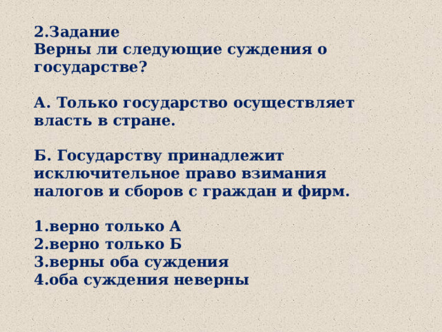 2.Задание Верны ли следующие суждения о государстве?  А. Только государство осуществляет власть в стране.  Б. Государству принадлежит исключительное право взимания налогов и сборов с граждан и фирм.  1.верно только А 2.верно только Б 3.верны оба суждения 4.оба суждения неверны 