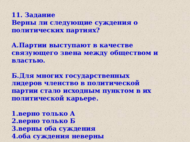 11. Задание Верны ли следующие суждения о политических партиях?  А.Партии выступают в качестве связующего звена между обществом и властью.  Б.Для многих государственных лидеров членство в политической партии стало исходным пунктом в их политической карьере.  1.верно только А 2.верно только Б 3.верны оба суждения 4.оба суждения неверны 