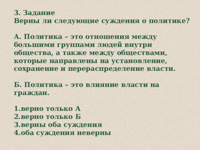 3. Задание Верны ли следующие суждения о политике?  А. Политика – это отношения между большими группами людей внутри общества, а также между обществами, которые направлены на установление, сохранение и перераспределение власти.  Б. Политика – это влияние власти на граждан.  1.верно только А 2.верно только Б 3.верны оба суждения 4.оба суждения неверны 