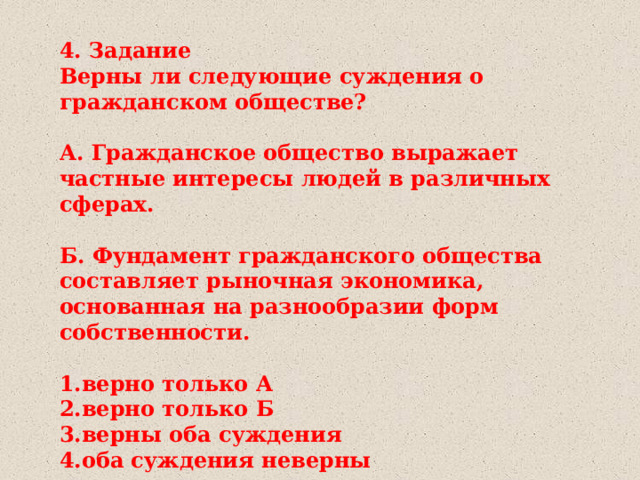 4. Задание Верны ли следующие суждения о гражданском обществе?  А. Гражданское общество выражает частные интересы людей в различных сферах.  Б. Фундамент гражданского общества составляет рыночная экономика, основанная на разнообразии форм собственности.  1.верно только А 2.верно только Б 3.верны оба суждения 4.оба суждения неверны 